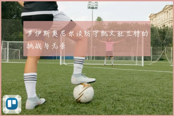 罗伊斯奥尼尔谈防守凯文杜兰特的挑战与无奈