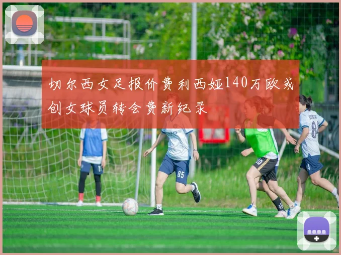 切尔西女足报价费利西娅140万欧或创女球员转会费新纪录
