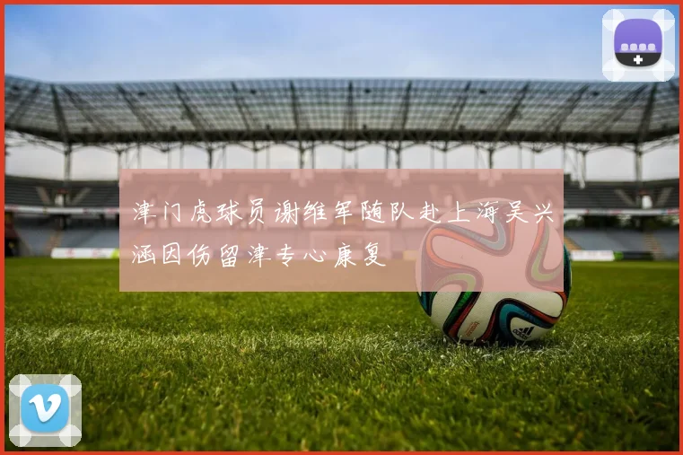 津门虎球员谢维军随队赴上海吴兴涵因伤留津专心康复