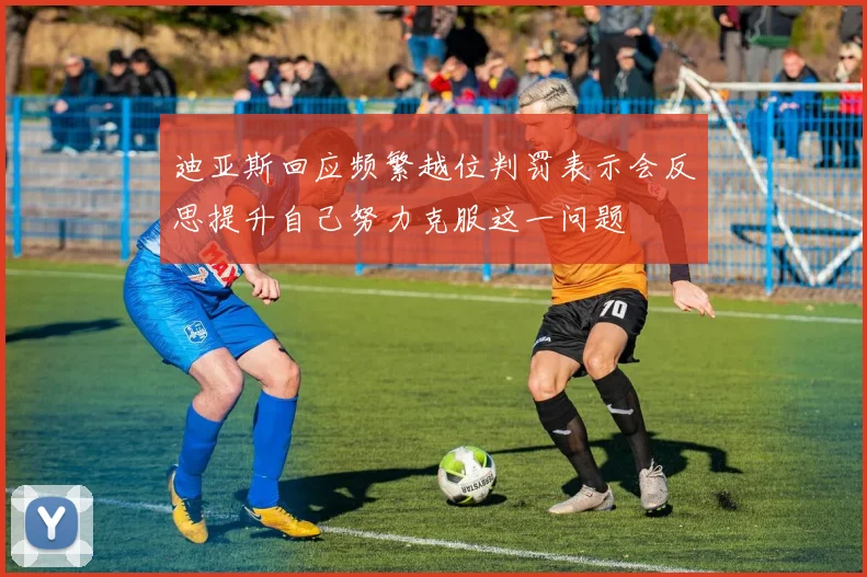 迪亚斯回应频繁越位判罚表示会反思提升自己努力克服这一问题
