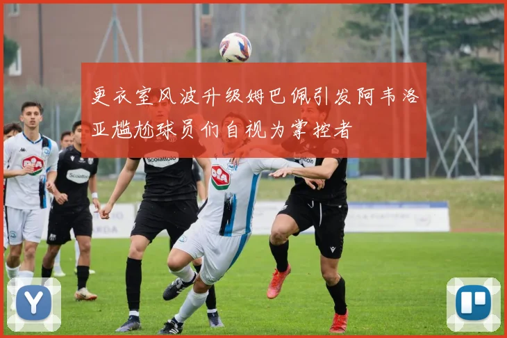 更衣室风波升级姆巴佩引发阿韦洛亚尴尬球员们自视为掌控者