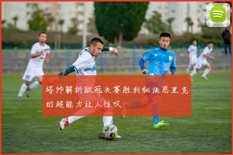 塔帅解析欧冠决赛胜利秘诀恩里克的超能力让人惊叹