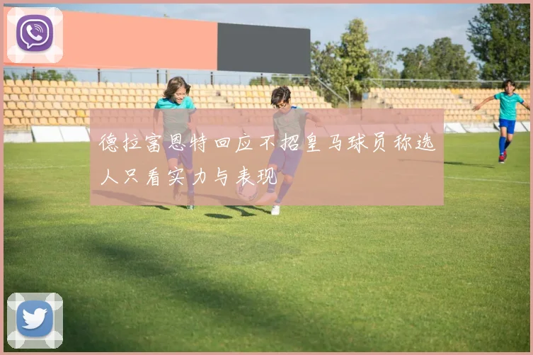 德拉富恩特回应不招皇马球员称选人只看实力与表现
