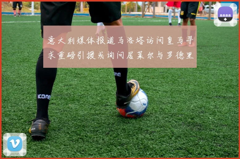 意大利媒体报道马洛塔访问皇马寻求重磅引援或询问居莱尔与罗德里戈