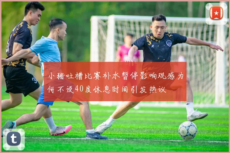 小猪吐槽比赛补水暂停影响观感为何不设40度休息时间引发热议