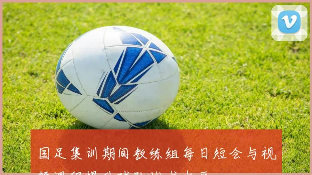 国足集训期间教练组每日短会与视频课程提升球队战术水平