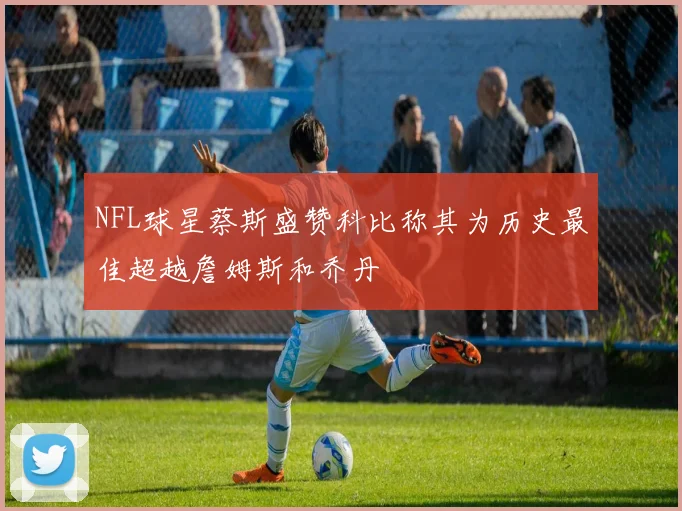 NFL球星蔡斯盛赞科比称其为历史最佳超越詹姆斯和乔丹