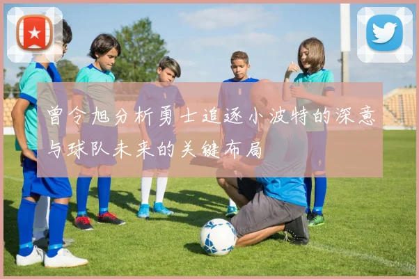 曾令旭分析勇士追逐小波特的深意与球队未来的关键布局