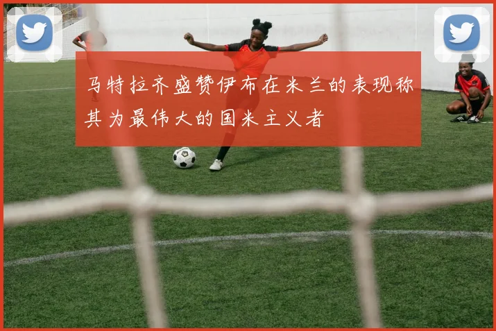 马特拉齐盛赞伊布在米兰的表现称其为最伟大的国米主义者