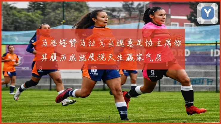 马洛塔赞马拉戈当选意足协主席称其履历成就展现天生赢家气质