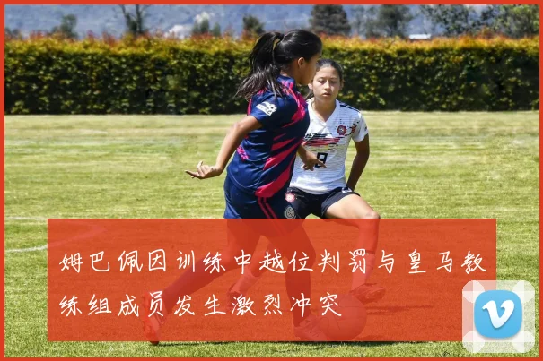 姆巴佩因训练中越位判罚与皇马教练组成员发生激烈冲突