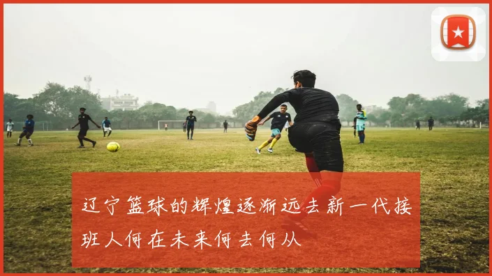 辽宁篮球的辉煌逐渐远去新一代接班人何在未来何去何从