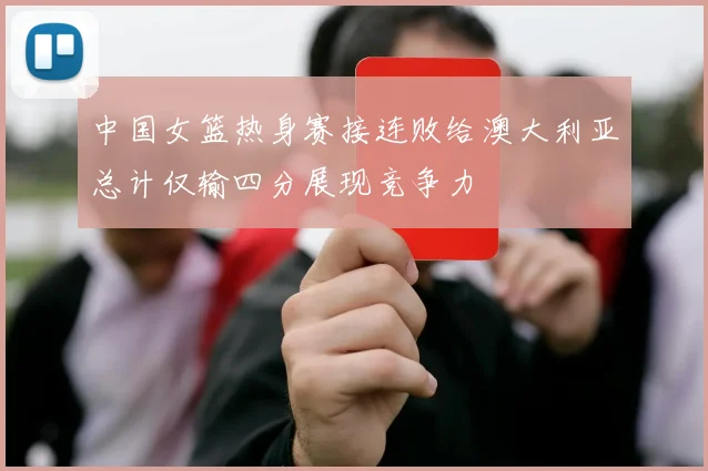 中国女篮热身赛接连败给澳大利亚总计仅输四分展现竞争力