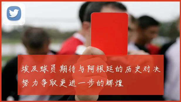 埃及球员期待与阿根廷的历史对决努力争取更进一步的辉煌
