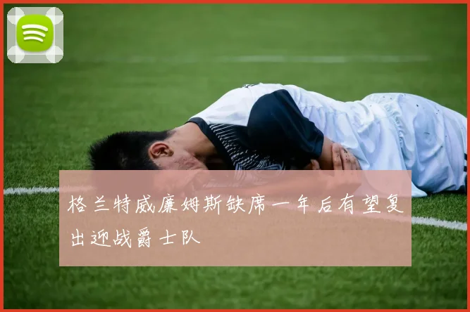 格兰特威廉姆斯缺席一年后有望复出迎战爵士队