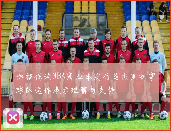 加福德谈NBA商业本质对乌杰里执掌球队运作表示理解与支持