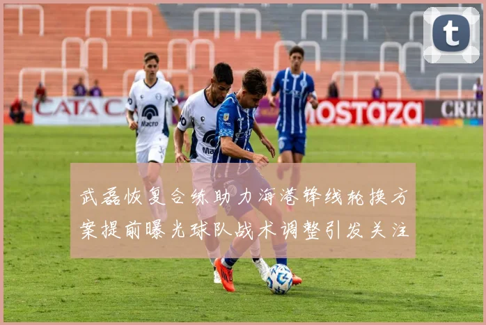 武磊恢复合练助力海港锋线轮换方案提前曝光球队战术调整引发关注
