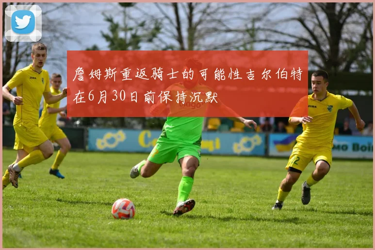 詹姆斯重返骑士的可能性吉尔伯特在6月30日前保持沉默