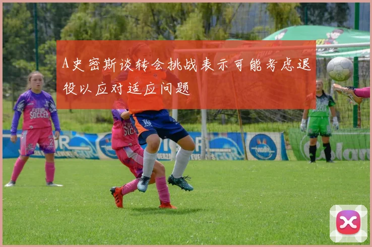 A史密斯谈转会挑战表示可能考虑退役以应对适应问题