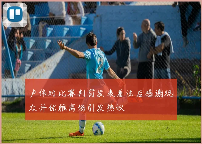 卢伟对比赛判罚发表看法后感谢观众并优雅离场引发热议