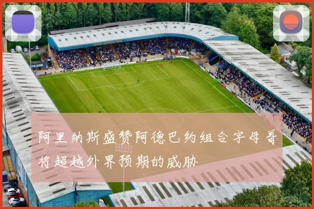 阿里纳斯盛赞阿德巴约组合字母哥将超越外界预期的威胁