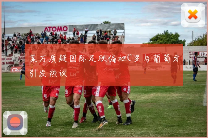 莱万质疑国际足联偏袒C罗与葡萄牙引发热议