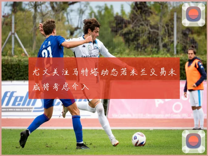 尤文关注马特塔动态若米兰交易未成将考虑介入