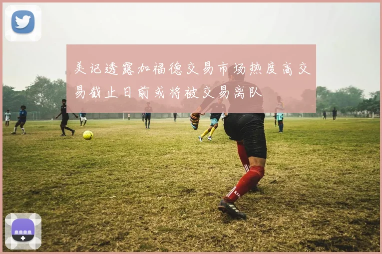 美记透露加福德交易市场热度高交易截止日前或将被交易离队