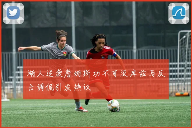 湖人逆袭詹姆斯功不可没库兹马反击调侃引发热议