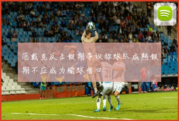 范戴克反击假期争议称球队成熟假期不应成为输球借口