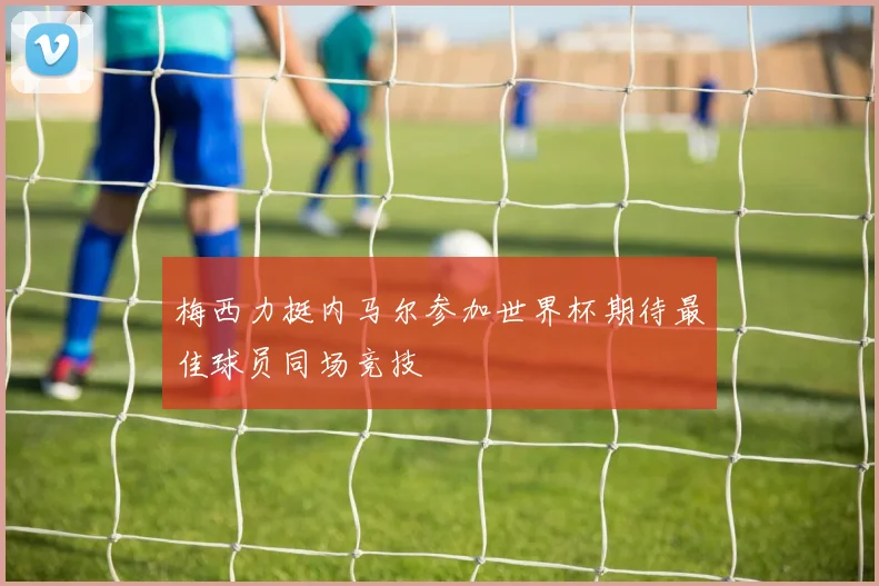 梅西力挺内马尔参加世界杯期待最佳球员同场竞技