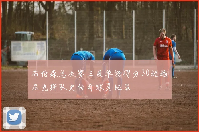 布伦森总决赛三度单场得分30超越尼克斯队史传奇球员纪录