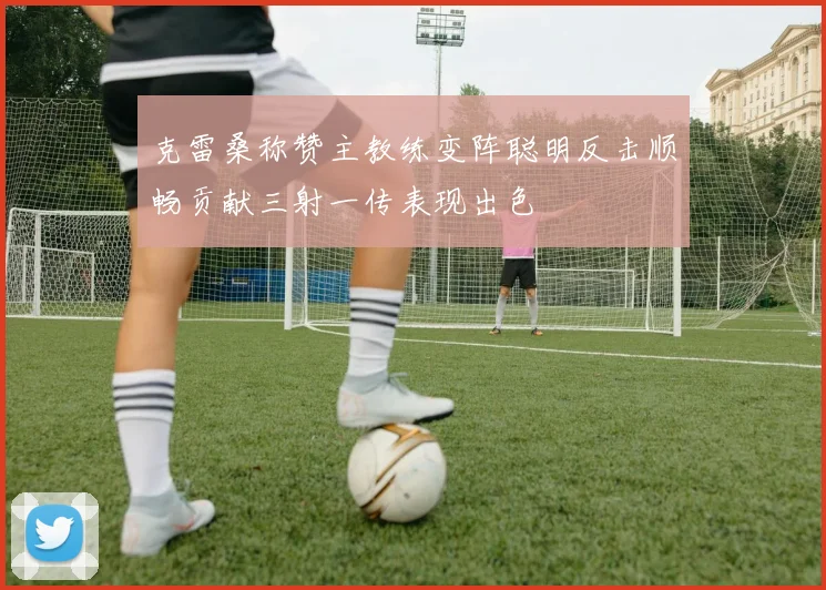 克雷桑称赞主教练变阵聪明反击顺畅贡献三射一传表现出色