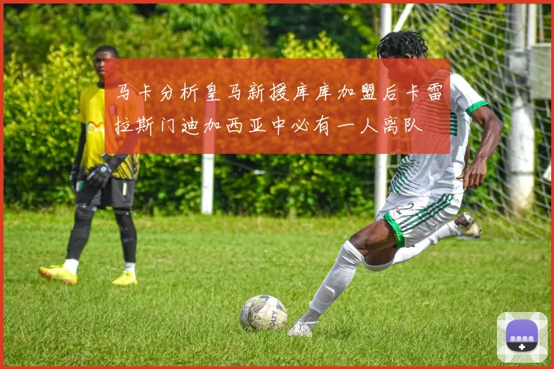 马卡分析皇马新援库库加盟后卡雷拉斯门迪加西亚中必有一人离队