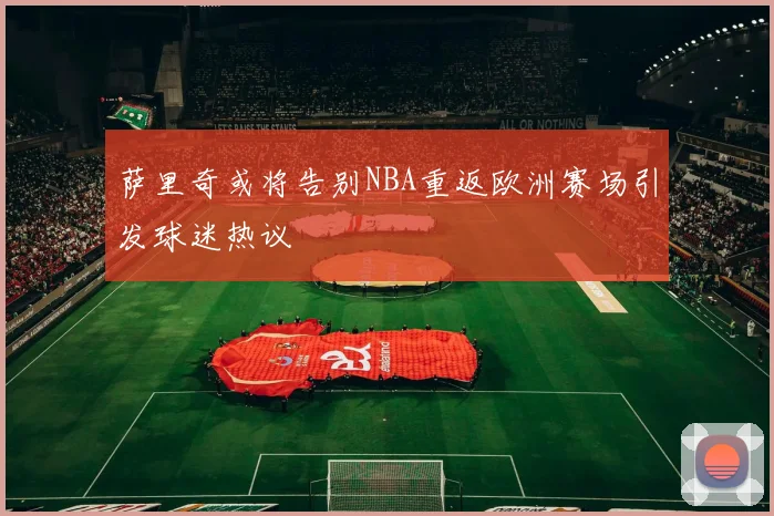 萨里奇或将告别NBA重返欧洲赛场引发球迷热议
