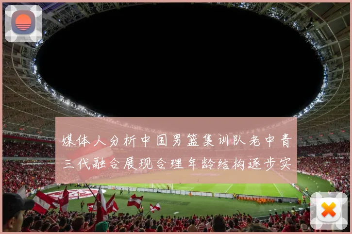 媒体人分析中国男篮集训队老中青三代融合展现合理年龄结构逐步实现换血