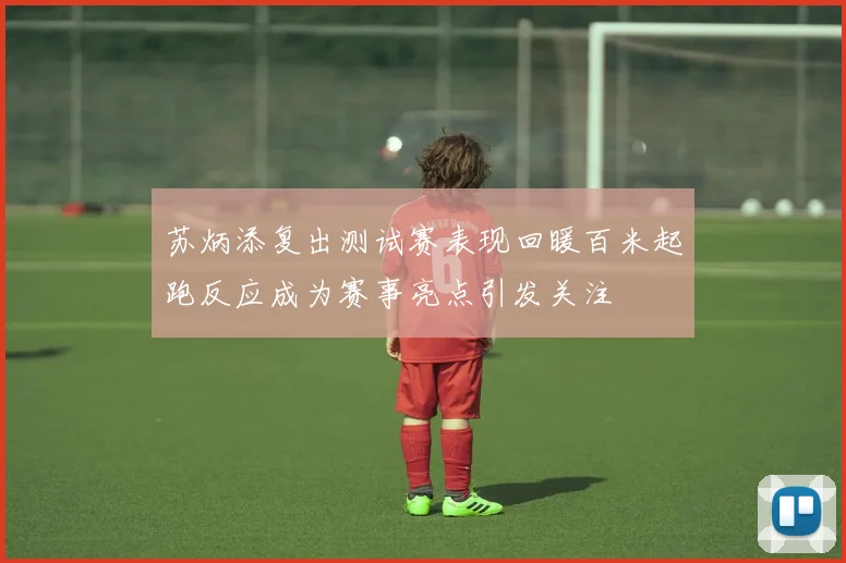 苏炳添复出测试赛表现回暖百米起跑反应成为赛事亮点引发关注