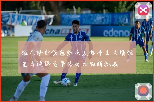 维尼修斯伤愈归来左路冲击力增强皇马边锋竞争格局面临新挑战