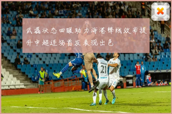 武磊状态回暖助力海港锋线效率提升中超连场首发表现出色