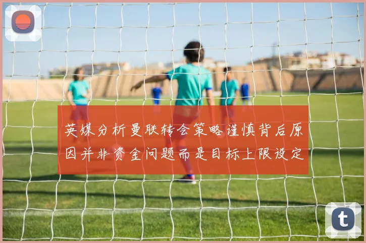英媒分析曼联转会策略谨慎背后原因并非资金问题而是目标上限设定