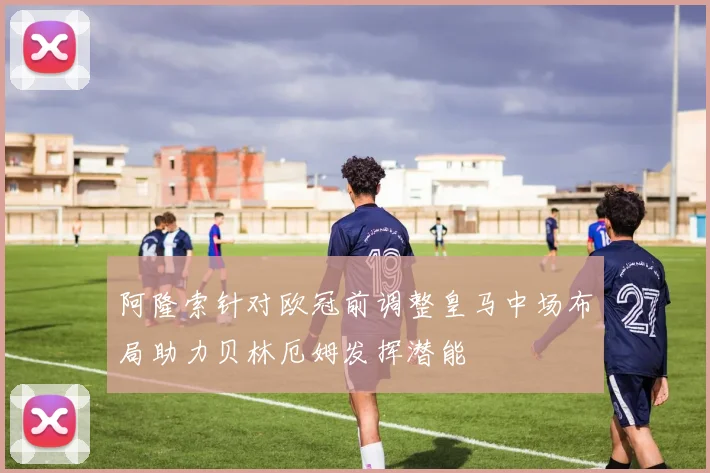 阿隆索针对欧冠前调整皇马中场布局助力贝林厄姆发挥潜能
